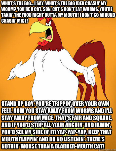 What's the big... I say, what's the big idea chasin' my worm? You're a cat, son. Cat's don't eat worms. You're takin' the food right outta my mouth! I don't go around chasin' mice!  Stand up boy, you're trippin' over your own feet. Now you stay away from   Foghorn Leghorn