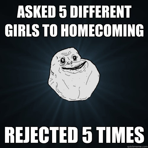 Asked 5 different girls to homecoming rejected 5 times  Forever Alone