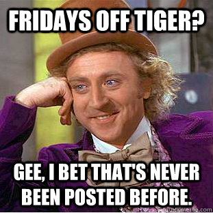 Fridays off tiger? Gee, I bet that's never been posted before.  Condescending Wonka