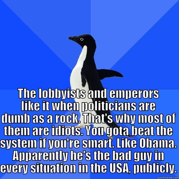 for the record penguin -  THE LOBBYISTS AND EMPERORS LIKE IT WHEN POLITICIANS ARE DUMB AS A ROCK. THAT'S WHY MOST OF THEM ARE IDIOTS. YOU GOTA BEAT THE SYSTEM IF YOU'RE SMART. LIKE OBAMA. APPARENTLY HE'S THE BAD GUY IN EVERY SITUATION IN THE USA, PUBLICLY. Socially Awkward Penguin
