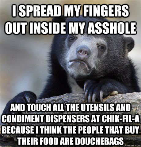 I SPREAD MY FINGERS OUT INSIDE MY ASSHOLE AND TOUCH ALL THE UTENSILS AND CONDIMENT DISPENSERS AT CHIK-FIL-A BECAUSE I THINK THE PEOPLE THAT BUY THEIR FOOD ARE DOUCHEBAGS  Confession Bear
