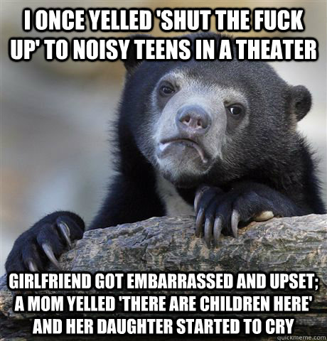 I once yelled 'shut the fuck up' to noisy teens in a theater Girlfriend got embarrassed and upset; a mom yelled 'there are children here' and her daughter started to cry  Confession Bear
