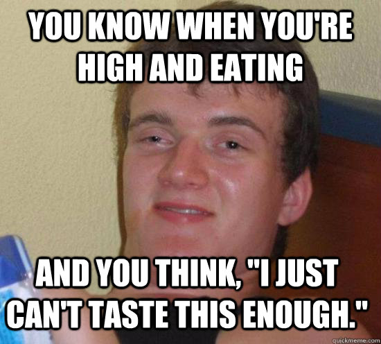You know when you're high and eating and you think, 