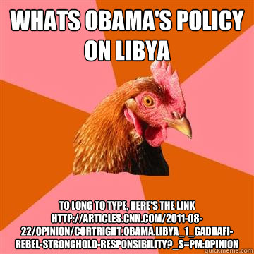 Whats obama's policy on libya to long to type, here's the link
http://articles.cnn.com/2011-08-22/opinion/cortright.obama.libya_1_gadhafi-rebel-stronghold-responsibility?_s=PM:OPINION  Anti-Joke Chicken