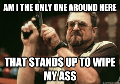 Am I the only one around here That stands up to wipe my ass - Am I the only one around here That stands up to wipe my ass  Am I the only one