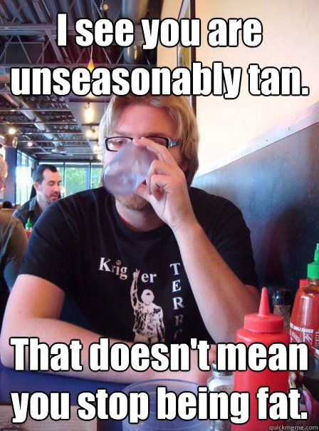 I see you are unseasonably tan. That doesn't mean you stop being fat.   Harsh Reality William