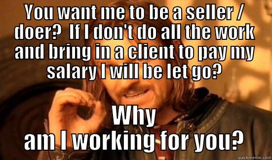 YOU WANT ME TO BE A SELLER / DOER?  IF I DON'T DO ALL THE WORK AND BRING IN A CLIENT TO PAY MY SALARY I WILL BE LET GO? WHY AM I WORKING FOR YOU? Boromir