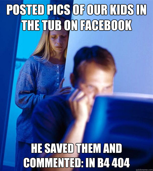 posted pics of our kids in the tub on facebook he saved them and commented: in b4 404  Redditors Wife