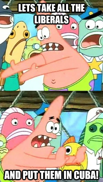 Lets take all the liberals and put them in cuba!  Push it somewhere else Patrick