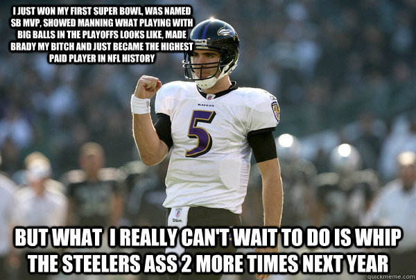 I just won my first Super Bowl, was named SB MVP, showed Manning what playing with big balls in the playoffs looks like, made Brady my bitch and just became the highest paid player in NFL history But what  I really can't wait to do is whip the Steelers as  Cool Joe Flacco