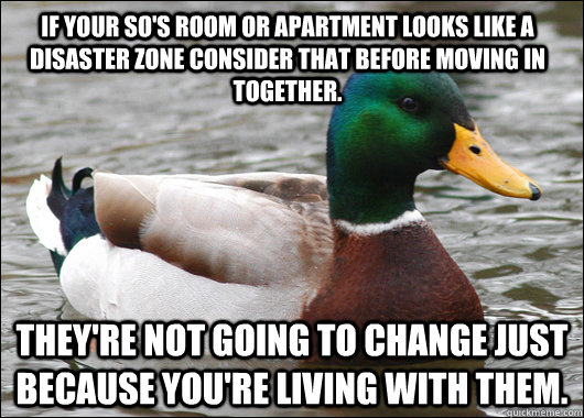 If your so's room or apartment looks like a disaster zone consider that before moving in together.  They're not going to change just because you're living with them.  Actual Advice Mallard