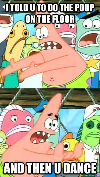 i told u to do the poop on the floor  and then u dance  Push it somewhere else Patrick