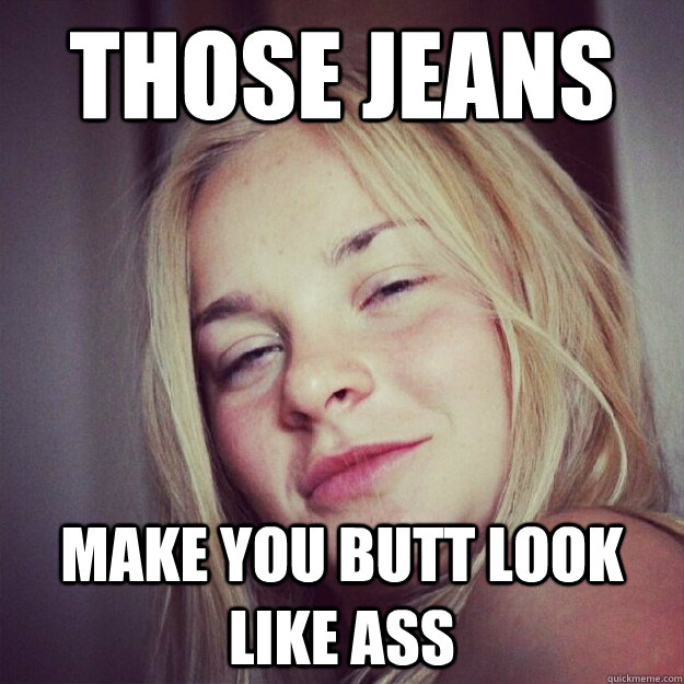 Those jeans make you butt look like ass  
