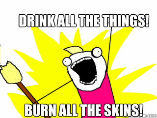 Drink all the things!  Burn all the skins!  All The Things