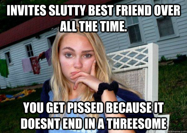 invites slutty best friend over all the time. you get pissed because it doesnt end in a threesome  Long Term Girlfriend