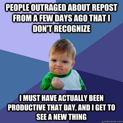 People outraged about repost from a few days ago that I don't recognize I must have actually been productive that day, and I get to see a new thing  Success Kid