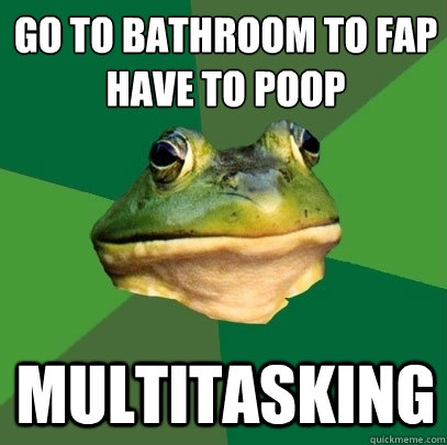 go to bathroom to fap
have to poop multitasking  Foul Bachelor Frog
