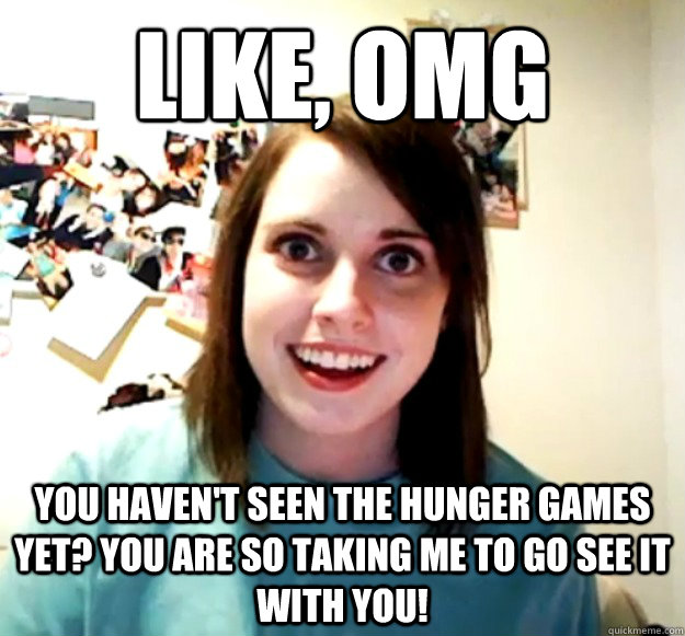 Like, OMG You haven't seen the Hunger Games yet? You are so taking me to go see it with you!  Overly Attached Girlfriend