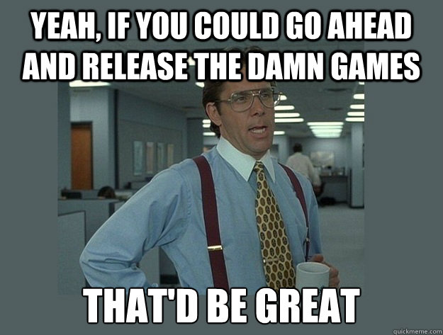 yeah, if you could go ahead and release the damn games That'd be great  Office Space Lumbergh