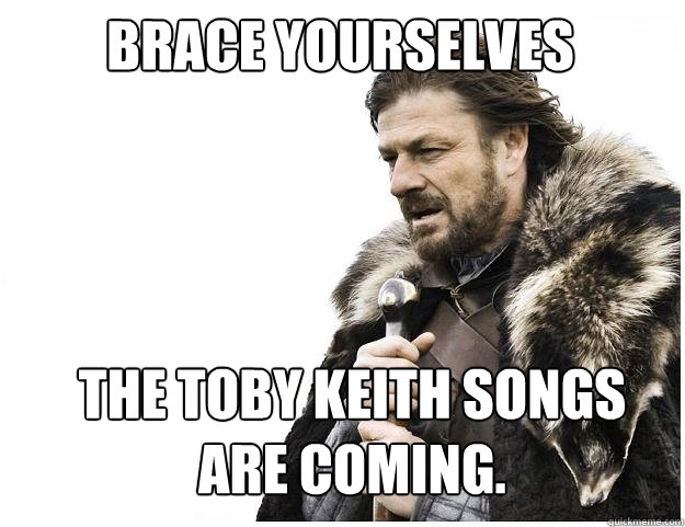 Brace Yourselves the toby keith songs are coming. - Brace Yourselves the toby keith songs are coming.  Imminent Ned