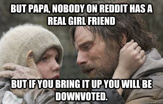 But papa, nobody on reddit has a real girl friend But if you bring it up you will be downvoted.  Viggo Explains Reddit