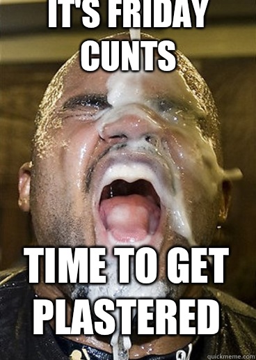It's Friday cunts  Time to get plastered   Bukkake