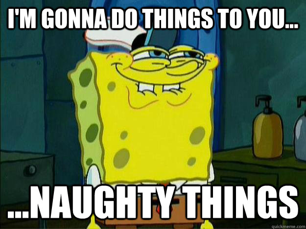 I'm gonna do things to you... ...Naughty things  