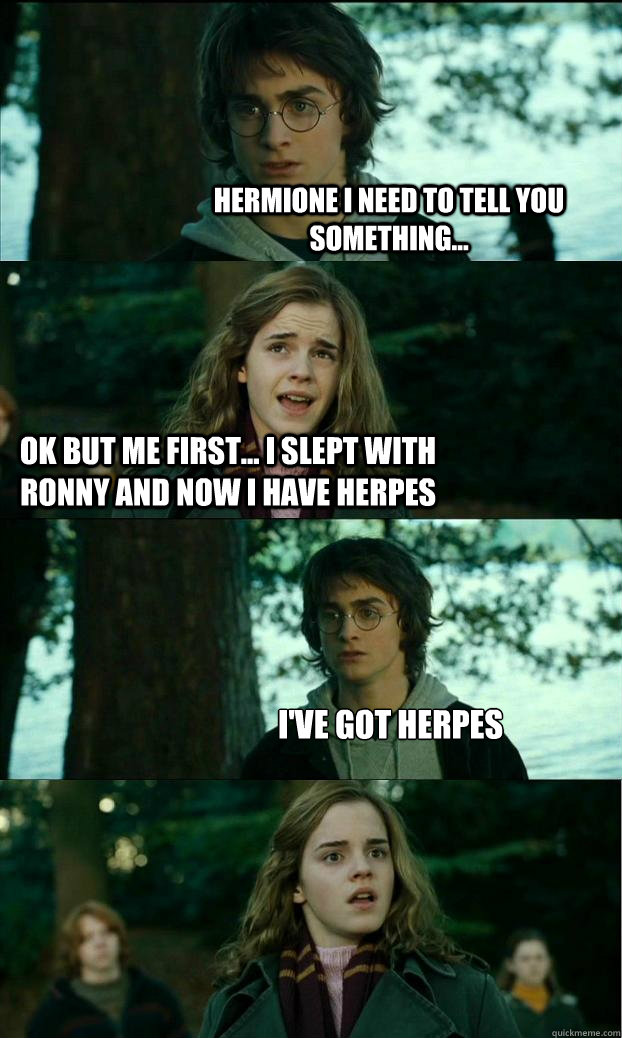 Hermione i need to tell you something... ok but me first... i slept with ronny and now i have herpes I've got herpes  Horny Harry