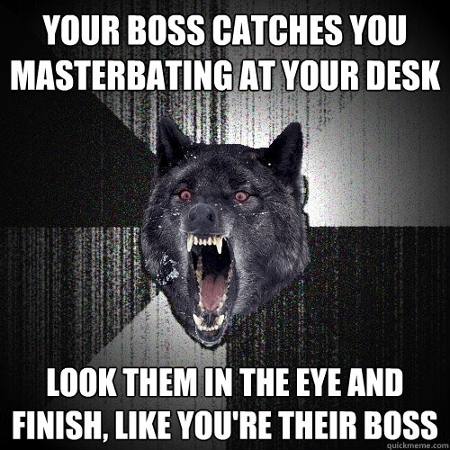 Your boss catches you 
masterbating at your desk look them in the eye and 
finish, like you're their boss - Your boss catches you 
masterbating at your desk look them in the eye and 
finish, like you're their boss  Insanity Wolf