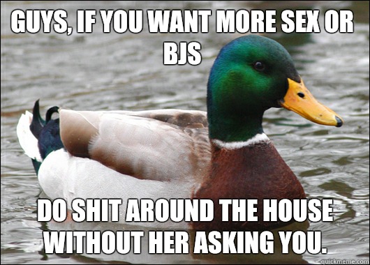 Guys, if you want more sex or bjs Do shit around the house without her asking you.  Actual Advice Mallard