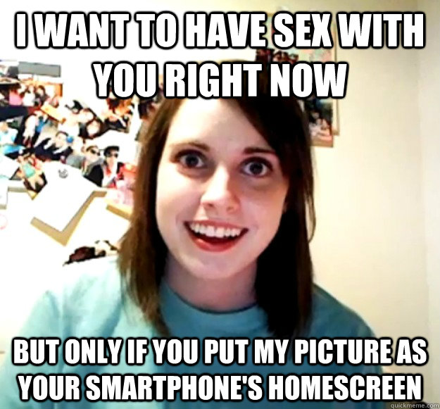 I want to have sex with you right now but only if you put my picture as your smartphone's homescreen - I want to have sex with you right now but only if you put my picture as your smartphone's homescreen  Overly Attached Girlfriend
