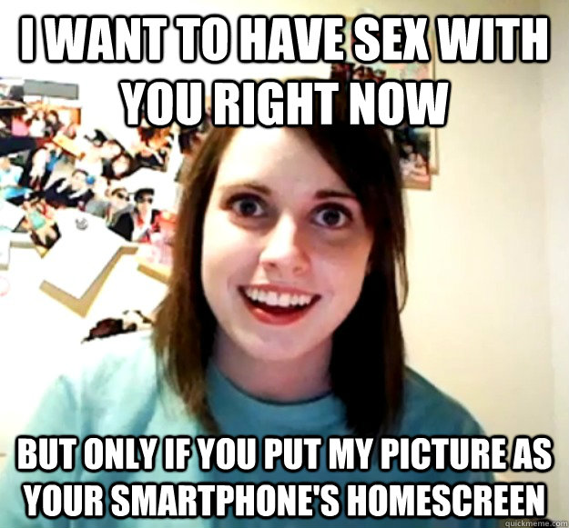 I want to have sex with you right now but only if you put my picture as your smartphone's homescreen  Overly Attached Girlfriend