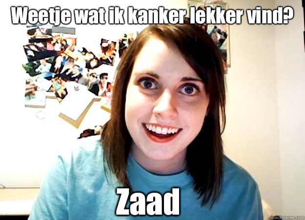 Weetje wat ik kanker lekker vind?
 Zaad  Overly Attached Girlfriend
