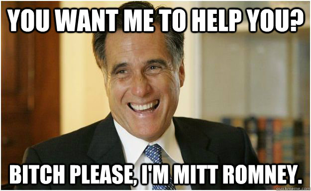 You want me to help you? Bitch please, I'm Mitt Romney.  Mitt Romney