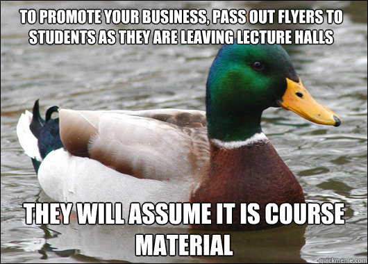 To promote your business, pass out flyers to students as they are leaving lecture halls They will assume it is course material   Actual Advice Mallard
