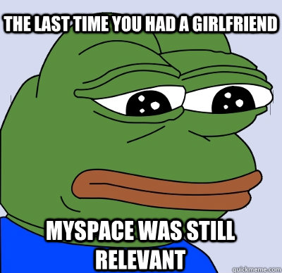 Myspace was still relevant The last time you had a girlfriend  