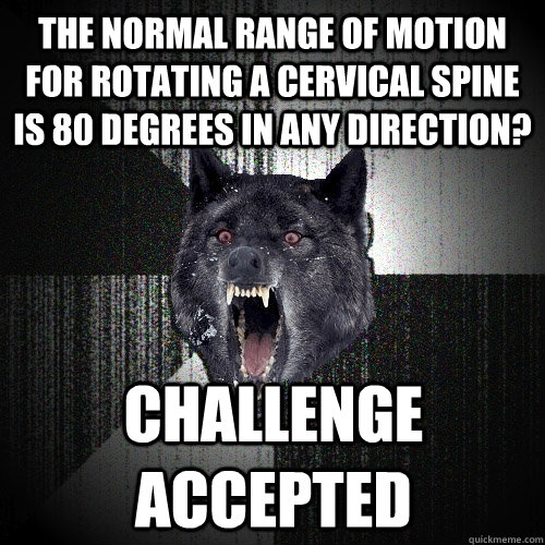 The normal range of motion for rotating a cervical spine is 80 degrees in any direction? Challenge accepted  Insanity Wolf