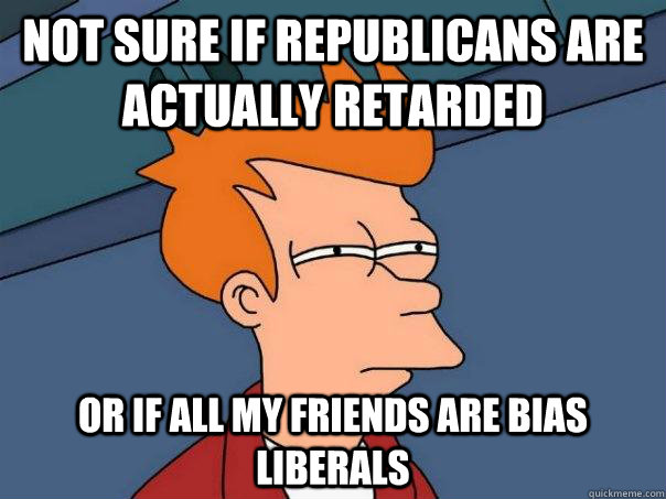 not sure if republicans are actually retarded or if all my friends are bias liberals  Futurama Fry