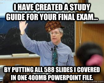 I have created a study guide for your final exam... By putting all 588 slides I covered in one 400MB powerpoint file.  Scumbag Professor