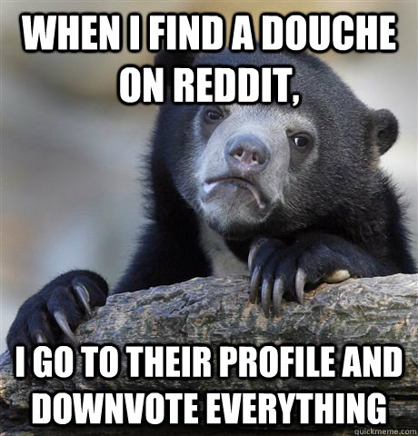 When I find a douche on reddit, I go to their profile and downvote everything  Confession Bear