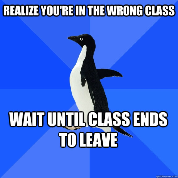 Realize you're in the wrong class Wait until class ends to leave   - Realize you're in the wrong class Wait until class ends to leave    Socially Awkward Penguin