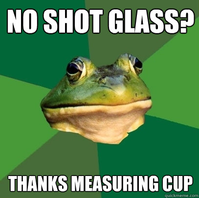 No shot glass? Thanks Measuring cup  Foul Bachelor Frog
