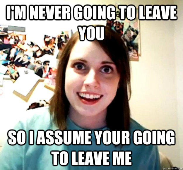 I'm never going to leave you So i assume your going to leave me - I'm never going to leave you So i assume your going to leave me  Overly Attached Girlfriend