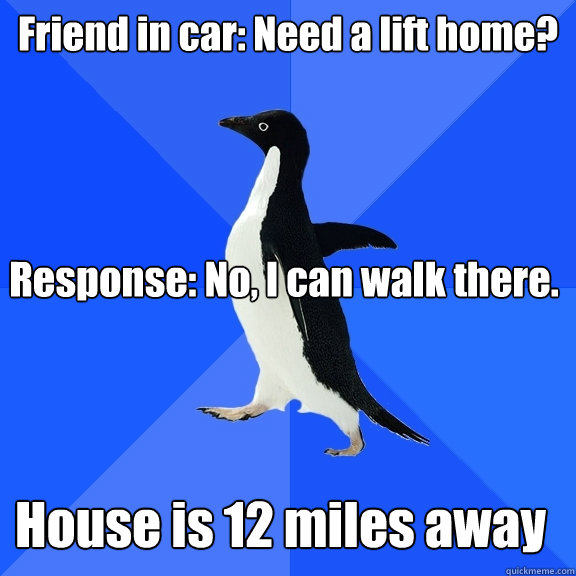 Friend in car: Need a lift home? Response: No, I can walk there. House is 12 miles away  Socially Awkward Penguin