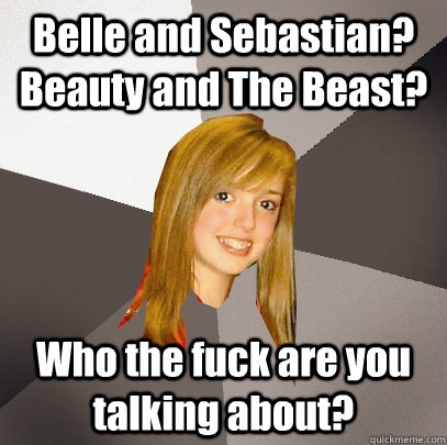 Belle and Sebastian? Beauty and The Beast? Who the fuck are you talking about?  Musically Oblivious 8th Grader