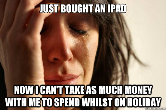 Just bought an Ipad Now I can't take as much money with me to spend whilst on holiday  First World Problems