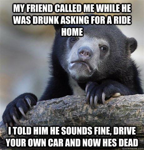 My friend called me while he was drunk asking for a ride home i told him he sounds fine, drive your own car and now hes dead  Confession Bear