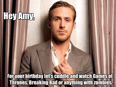 Hey Amy, For your birthday let's cuddle and watch Games of Thrones, Breaking Bad or anything with zombies.  Ryan Gosling Birthday