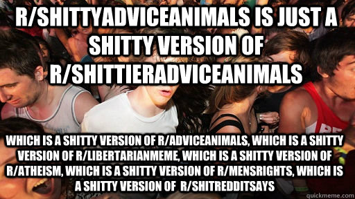 r/shittyadviceanimals is just a shitty version of r/shittieradviceanimals which is a shitty version of r/adviceanimals, which is a shitty version of r/libertarianmeme, which is a shitty version of r/atheism, which is a shitty version of r/mensrights, whic  Sudden Clarity Clarence