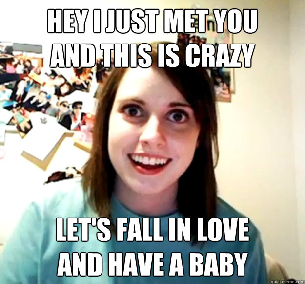 Hey I just met you
And this is crazy Let's fall in love
and have a baby  Overly Attached Girlfriend
